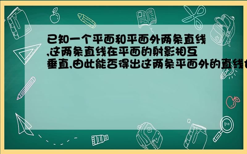 已知一个平面和平面外两条直线,这两条直线在平面的射影相互垂直,由此能否得出这两条平面外的直线也相互...