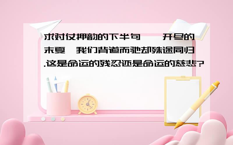 求对仗押韵的下半句荼縻开尽的末夏,我们背道而驰却殊途同归.这是命运的残忍还是命运的慈悲?