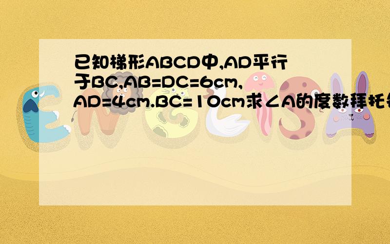 已知梯形ABCD中,AD平行于BC,AB=DC=6cm,AD=4cm.BC=10cm求∠A的度数拜托各位大神