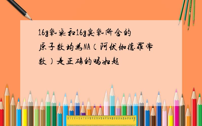 16g氧气和16g臭氧所含的原子数均为NA（阿伏伽德罗常数）是正确的吗如题