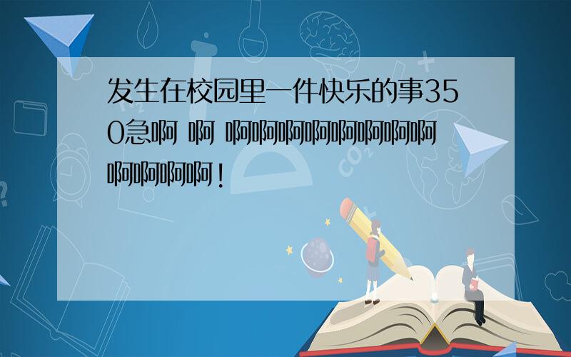 发生在校园里一件快乐的事350急啊 啊 啊啊啊啊啊啊啊啊啊啊啊啊!