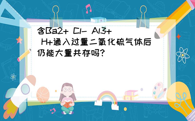 含Ba2+ Cl- Al3+ H+通入过量二氧化硫气体后仍能大量共存吗?