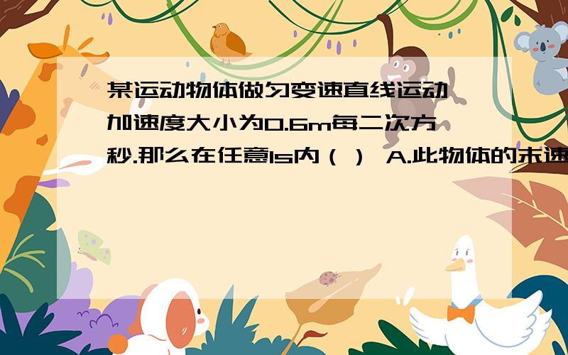 某运动物体做匀变速直线运动,加速度大小为0.6m每二次方秒.那么在任意1s内（） A.此物体的末速