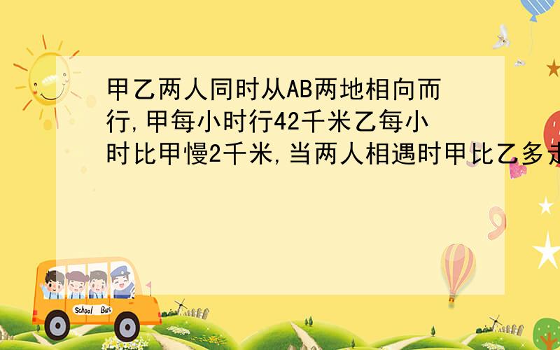 甲乙两人同时从AB两地相向而行,甲每小时行42千米乙每小时比甲慢2千米,当两人相遇时甲比乙多走了18千米