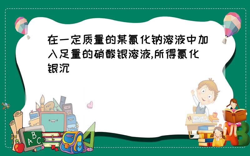 在一定质量的某氯化钠溶液中加入足量的硝酸银溶液,所得氯化银沉