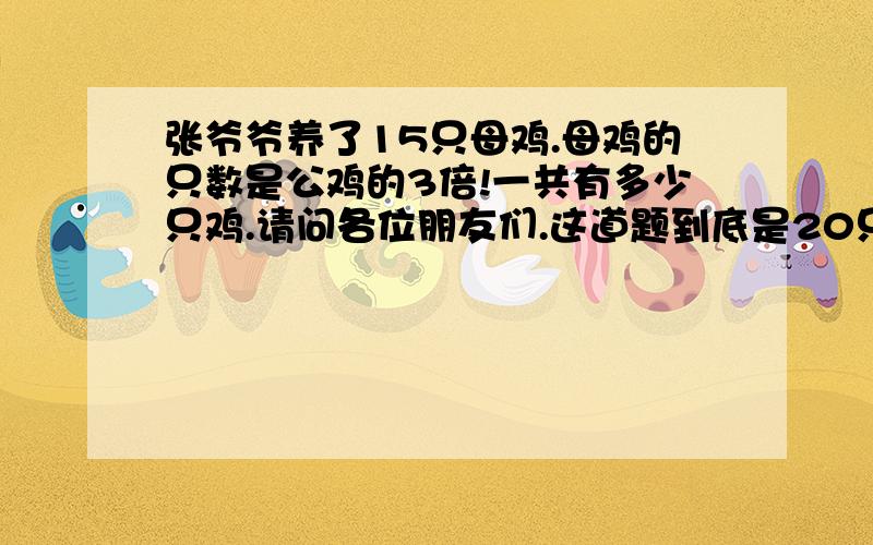 张爷爷养了15只母鸡.母鸡的只数是公鸡的3倍!一共有多少只鸡.请问各位朋友们.这道题到底是20只