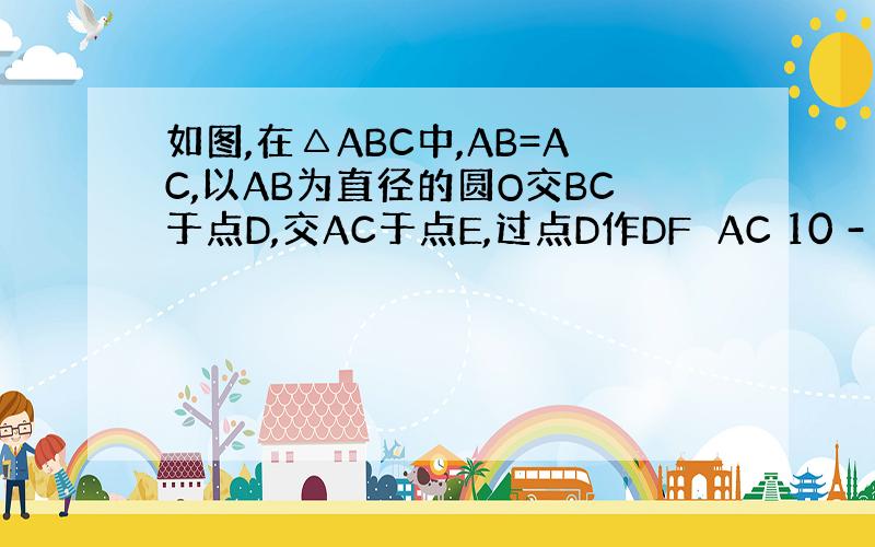 如图,在△ABC中,AB=AC,以AB为直径的圆O交BC于点D,交AC于点E,过点D作DF⊥AC 10 -