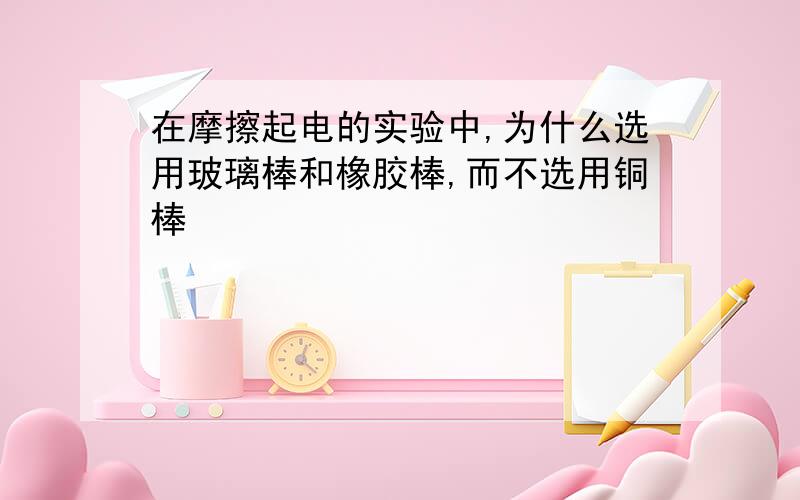 在摩擦起电的实验中,为什么选用玻璃棒和橡胶棒,而不选用铜棒