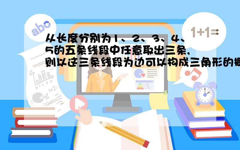 从长度分别为1、2、3、4、5的五条线段中任意取出三条,则以这三条线段为边可以构成三角形的概率是多少