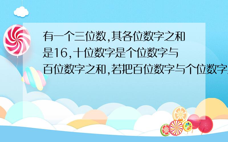 有一个三位数,其各位数字之和是16,十位数字是个位数字与百位数字之和,若把百位数字与个位数字对调,那么新数比原数在594