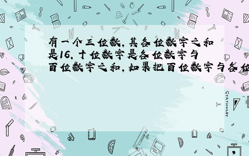 有一个三位数,其各位数字之和是16,十位数字是各位数字与百位数字之和,如果把百位数字与各位数字对调,那么新数比原来数大5