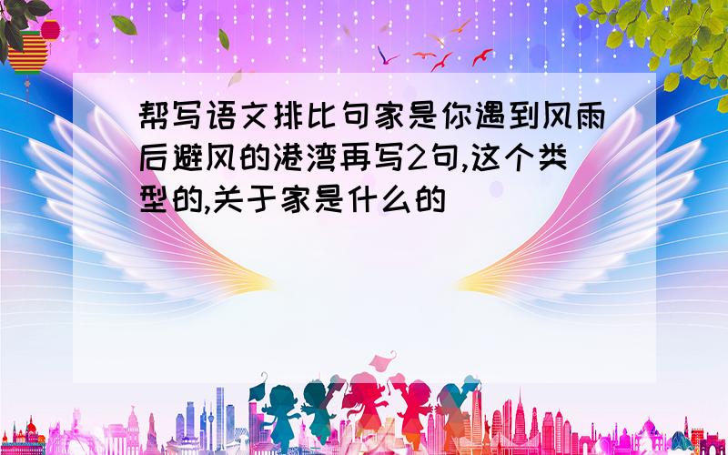 帮写语文排比句家是你遇到风雨后避风的港湾再写2句,这个类型的,关于家是什么的