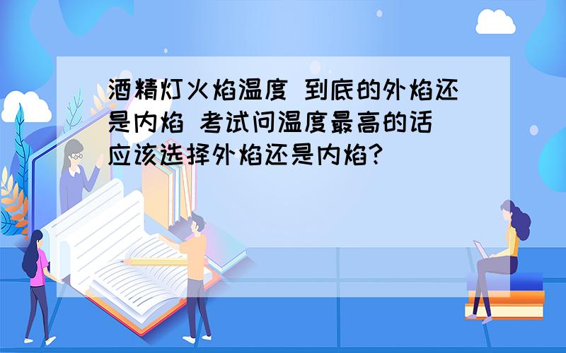 酒精灯火焰温度 到底的外焰还是内焰 考试问温度最高的话 应该选择外焰还是内焰?