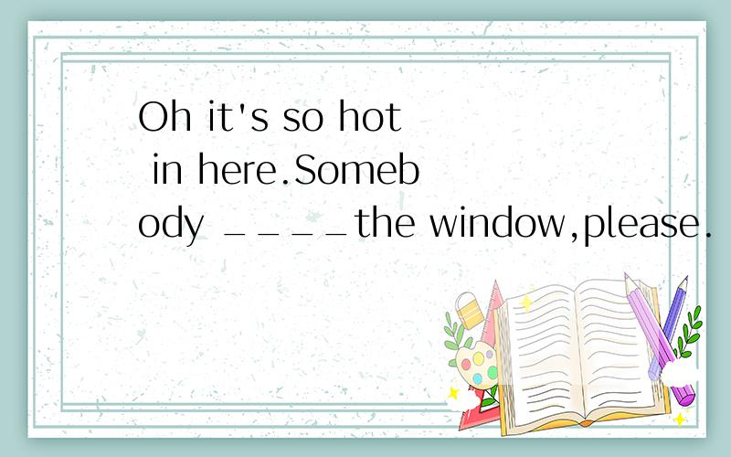 Oh it's so hot in here.Somebody ____the window,please.