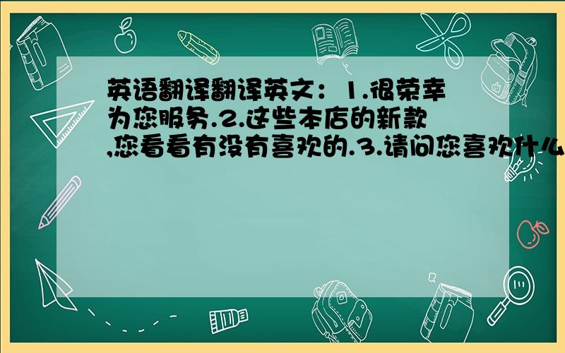 英语翻译翻译英文：1.很荣幸为您服务.2.这些本店的新款,您看看有没有喜欢的.3.请问您喜欢什么颜色（图形、动物、饰品）