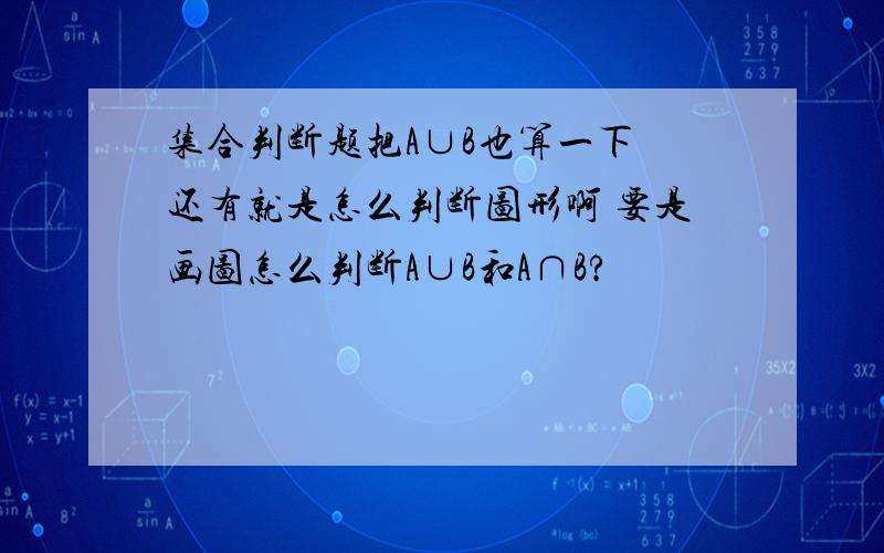 集合判断题把A∪B也算一下 还有就是怎么判断图形啊 要是画图怎么判断A∪B和A∩B?