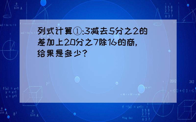 列式计算①:3减去5分之2的差加上20分之7除16的商,给果是多少?