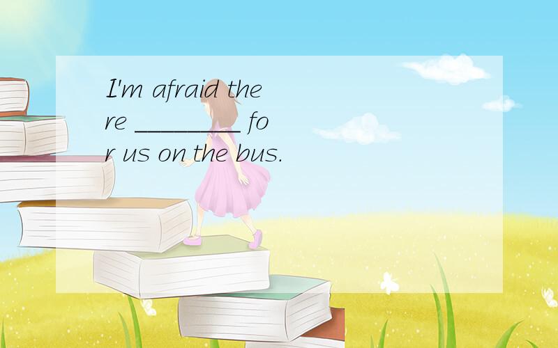 I'm afraid there ________ for us on the bus．