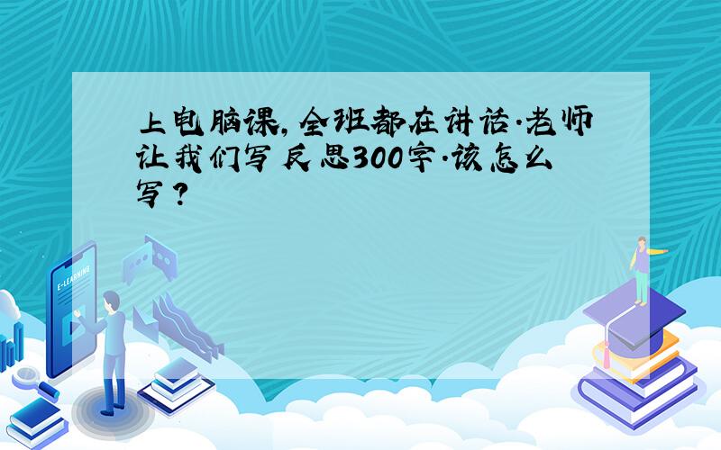 上电脑课,全班都在讲话.老师让我们写反思300字.该怎么写?