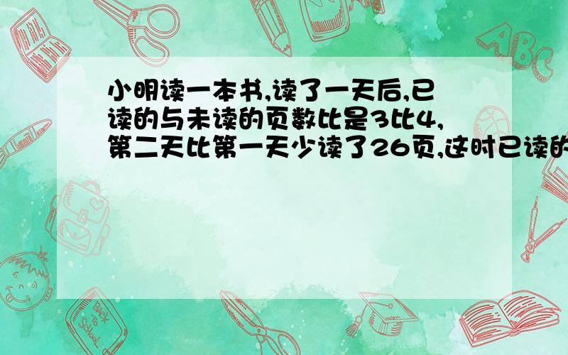 小明读一本书,读了一天后,已读的与未读的页数比是3比4,第二天比第一天少读了26页,这时已读的与未读的比是5比3,这本书