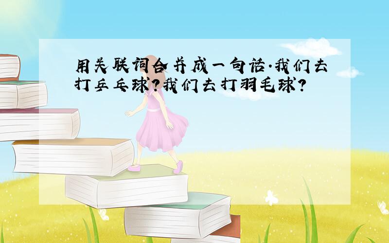 用关联词合并成一句话.我们去打乒乓球?我们去打羽毛球?