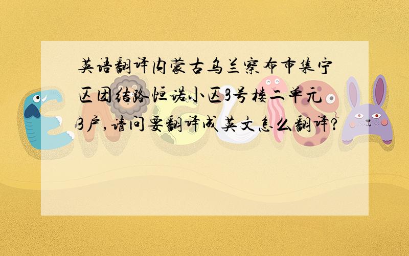 英语翻译内蒙古乌兰察布市集宁区团结路恒诺小区3号楼二单元3户,请问要翻译成英文怎么翻译?