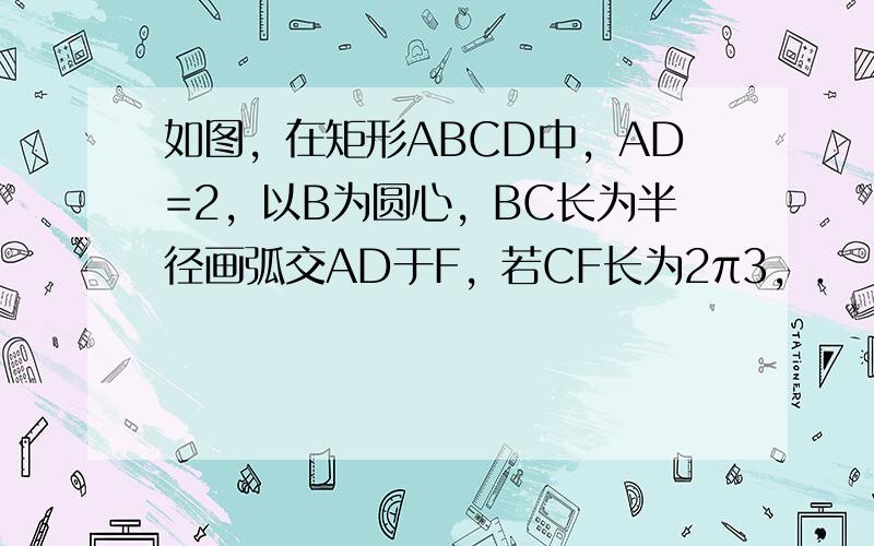 如图，在矩形ABCD中，AD=2，以B为圆心，BC长为半径画弧交AD于F，若CF长为2π3，．