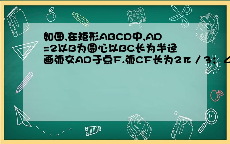 如图,在矩形ABCD中,AD=2以B为圆心以BC长为半径画弧交AD于点F.弧CF长为2π／3；∠CBF=60° 求图中阴