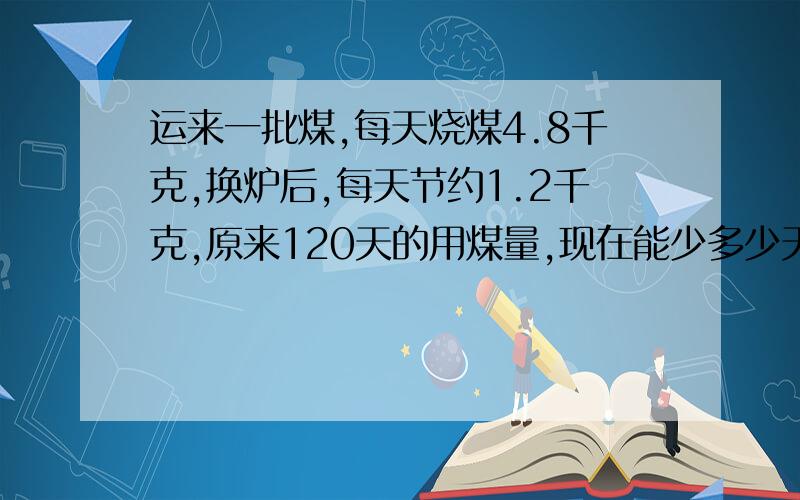 运来一批煤,每天烧煤4.8千克,换炉后,每天节约1.2千克,原来120天的用煤量,现在能少多少天?求详解.