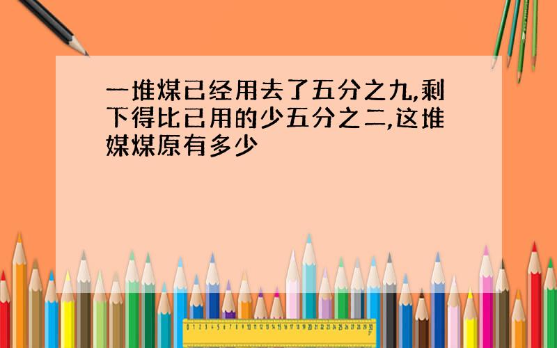 一堆煤已经用去了五分之九,剩下得比已用的少五分之二,这堆媒煤原有多少