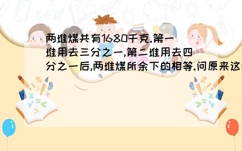 两堆煤共有1680千克.第一堆用去三分之一,第二堆用去四分之一后,两堆煤所余下的相等.问原来这两堆煤各有多少千克?