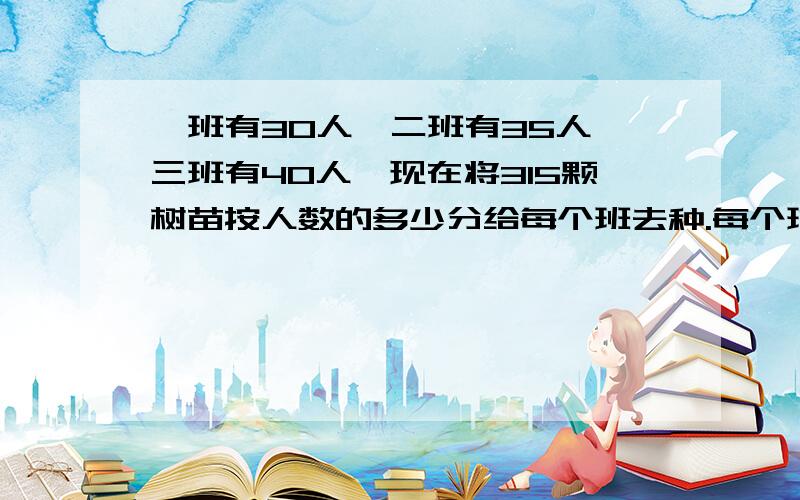 一班有30人,二班有35人,三班有40人,现在将315颗树苗按人数的多少分给每个班去种.每个班各应分得多少棵?