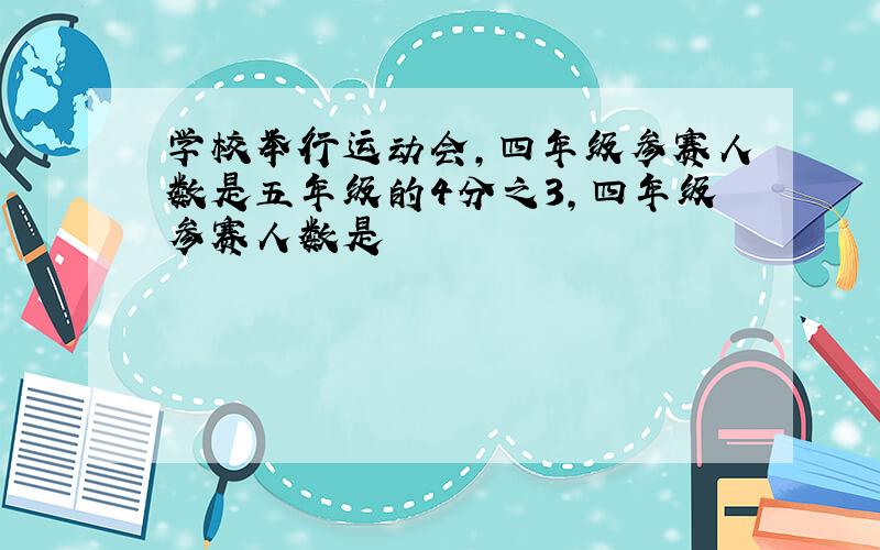 学校举行运动会,四年级参赛人数是五年级的4分之3,四年级参赛人数是