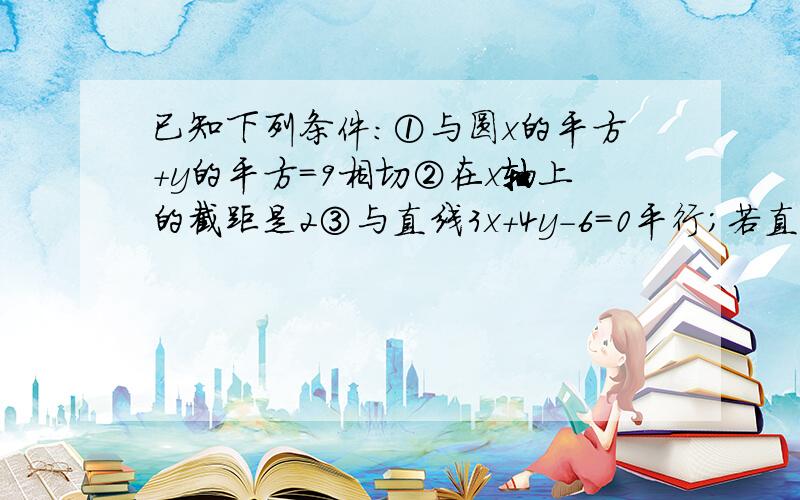 已知下列条件:①与圆x的平方+y的平方=9相切②在x轴上的截距是2③与直线3x+4y-6=0平行;若直线恰好满足其中两个