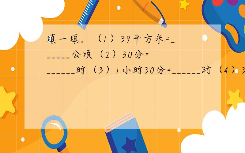 填一填．（1）39平方米=______公顷（2）30分=______时（3）1小时30分=______时（4）3.5时=