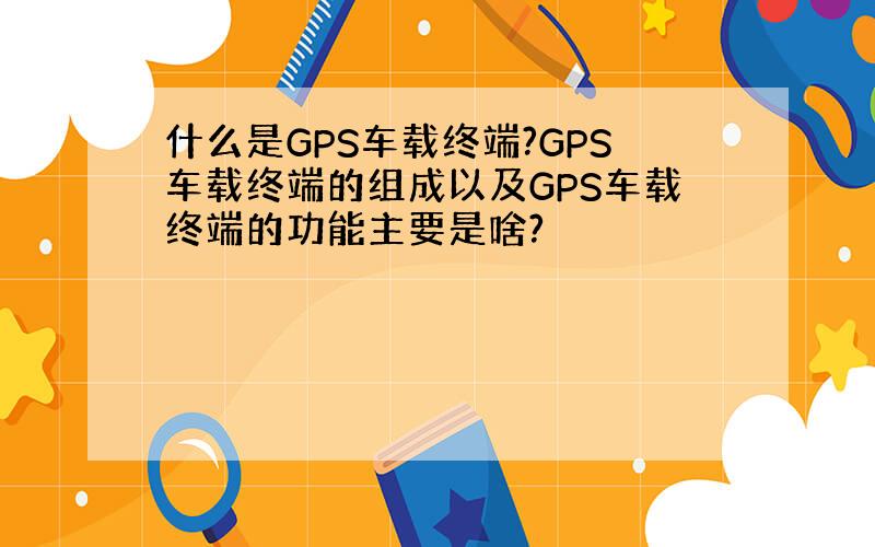 什么是GPS车载终端?GPS车载终端的组成以及GPS车载终端的功能主要是啥?