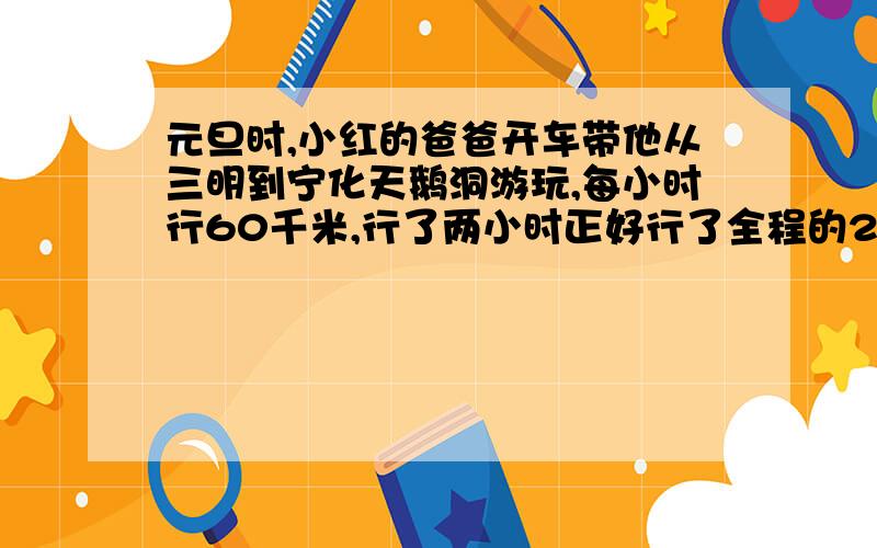 元旦时,小红的爸爸开车带他从三明到宁化天鹅洞游玩,每小时行60千米,行了两小时正好行了全程的2/3,则三名到宁化全程多少