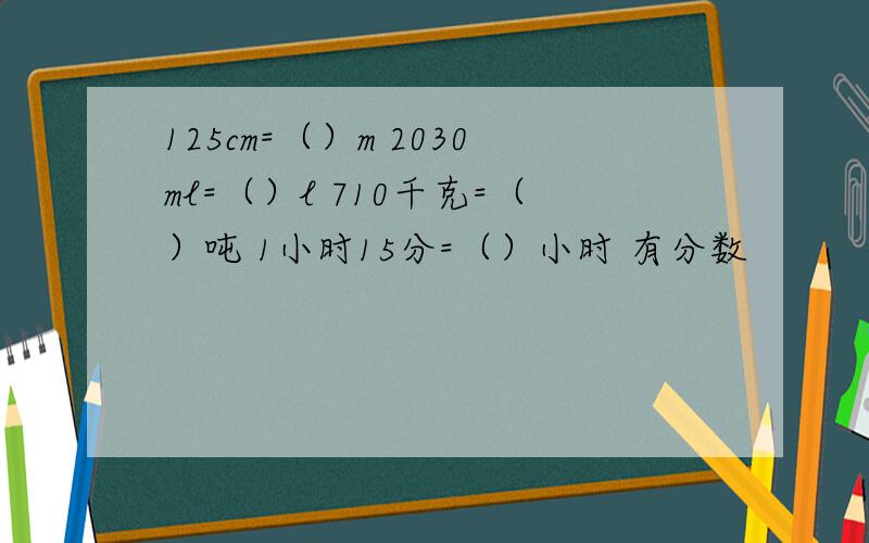 125cm=（）m 2030ml=（）l 710千克=（）吨 1小时15分=（）小时 有分数