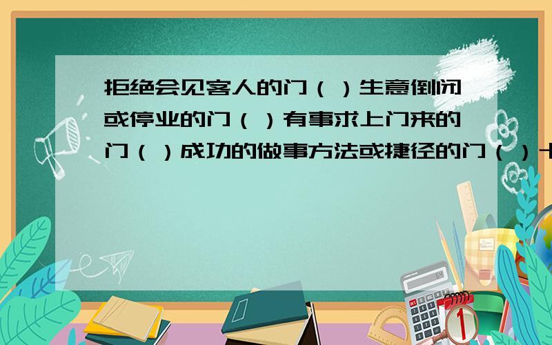 拒绝会见客人的门（）生意倒闭或停业的门（）有事求上门来的门（）成功的做事方法或捷径的门（）十分吸引人的事物的门（）不被人