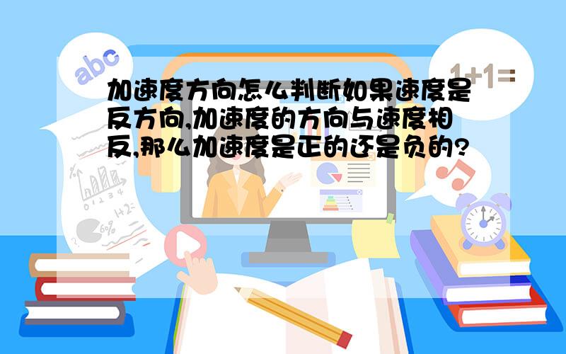 加速度方向怎么判断如果速度是反方向,加速度的方向与速度相反,那么加速度是正的还是负的?