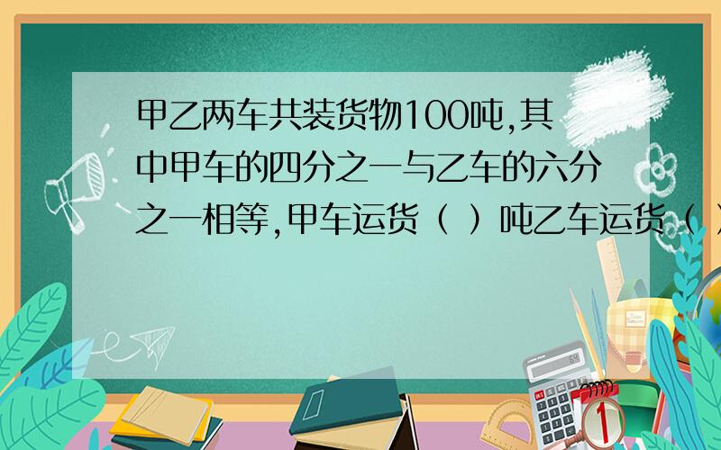 甲乙两车共装货物100吨,其中甲车的四分之一与乙车的六分之一相等,甲车运货（ ）吨乙车运货（ ）吨.