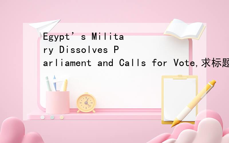 Egypt’s Military Dissolves Parliament and Calls for Vote,求标题