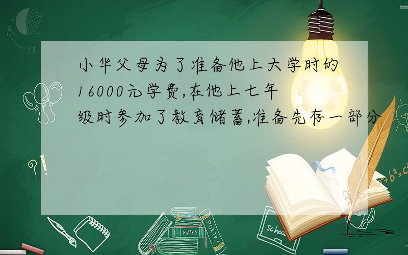 小华父母为了准备他上大学时的16000元学费,在他上七年级时参加了教育储蓄,准备先存一部分