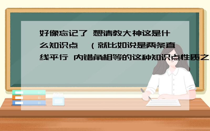 好像忘记了 想请教大神这是什么知识点,（就比如说是两条直线平行 内错角相等的这种知识点性质之类的）