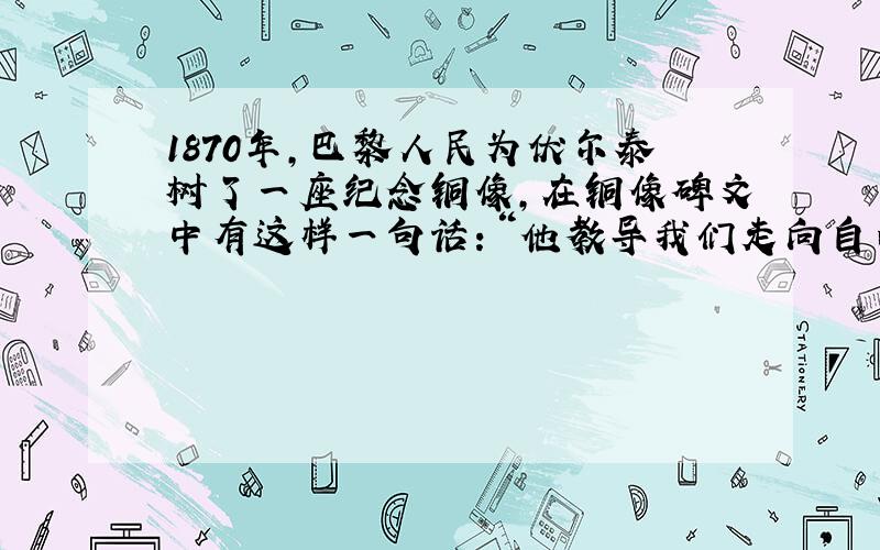 1870年,巴黎人民为伏尔泰树了一座纪念铜像,在铜像碑文中有这样一句话：“他教导我们走向自由.”