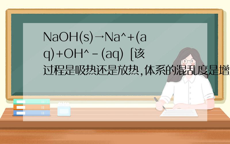 NaOH(s)→Na^+(aq)+OH^-(aq) [该过程是吸热还是放热,体系的混乱度是增大还是减小?为什么?]