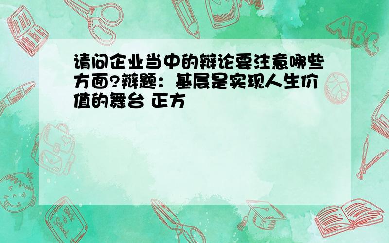 请问企业当中的辩论要注意哪些方面?辩题：基层是实现人生价值的舞台 正方