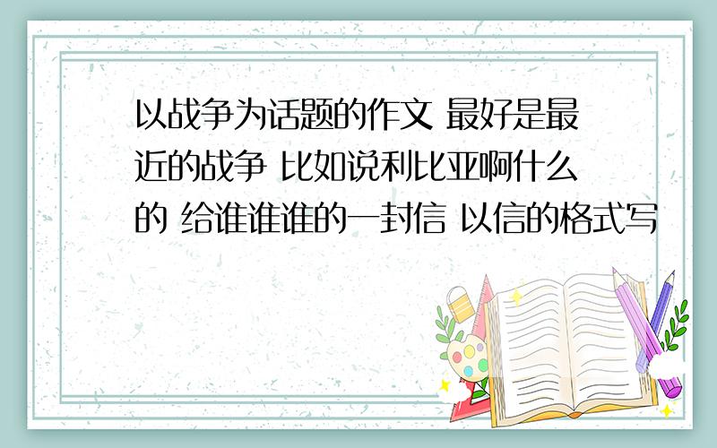 以战争为话题的作文 最好是最近的战争 比如说利比亚啊什么的 给谁谁谁的一封信 以信的格式写