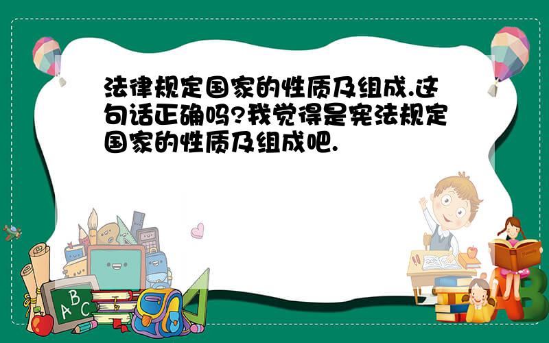 法律规定国家的性质及组成.这句话正确吗?我觉得是宪法规定国家的性质及组成吧.