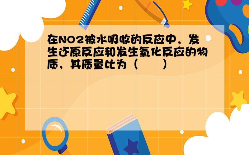 在NO2被水吸收的反应中，发生还原反应和发生氧化反应的物质，其质量比为（　　）